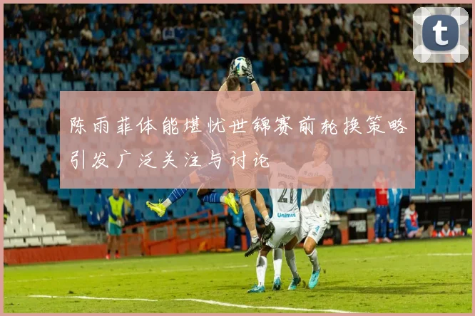 陈雨菲体能堪忧世锦赛前轮换策略引发广泛关注与讨论
