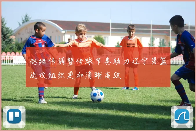 赵继伟调整传球节奏助力辽宁男篮进攻组织更加清晰高效