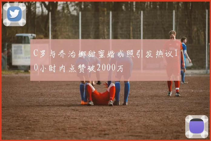 C罗与乔治娜甜蜜婚戒照引发热议10小时内点赞破2000万